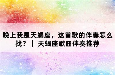 晚上我是天蝎座，这首歌的伴奏怎么找？｜ 天蝎座歌曲伴奏推荐